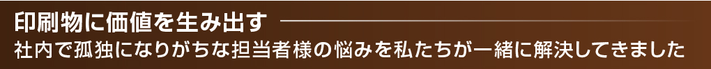印刷物に価値を生み出す -社内で孤独になりがちな担当者様の悩みを私たちが一緒に解決してきました