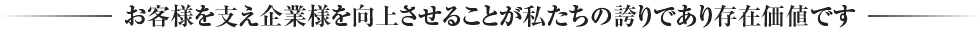 お客様を支え企業様を向上させることが私たちの誇りであり存在価値です