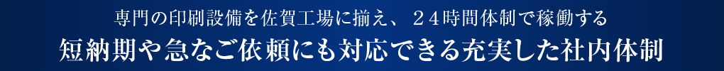 専門の印刷設備を佐賀工場に揃え、24時間体制で稼働する 短納期や急なご依頼にも対応できる充実した社内体制